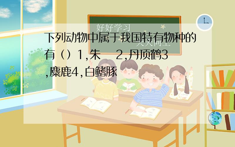 下列动物中属于我国特有物种的有（）1,朱鹮 2,丹顶鹤3,麋鹿4,白鳍豚