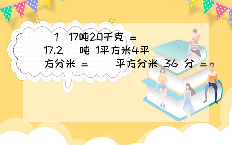 （1）17吨20千克 =（ 17.2 ）吨 1平方米4平方分米 =（ ）平方分米 36 分 = （ ）小时 1元6分 =