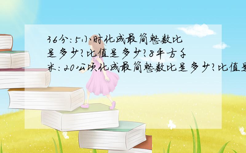 36分：5小时化成最简整数比是多少?比值是多少?8平方千米：20公顷化成最简整数比是多少?比值是多少?