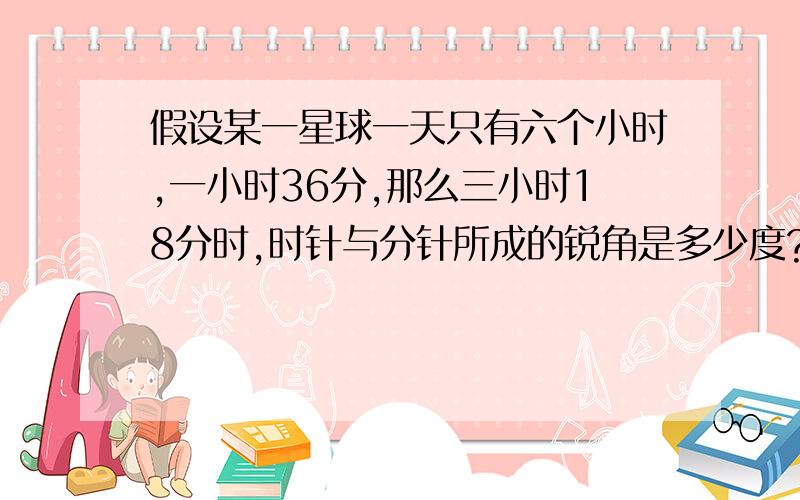 假设某一星球一天只有六个小时,一小时36分,那么三小时18分时,时针与分针所成的锐角是多少度?