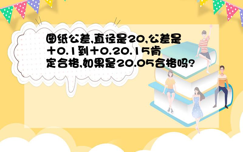 图纸公差,直径是20,公差是＋0.1到＋0.20.15肯定合格,如果是20.05合格吗?