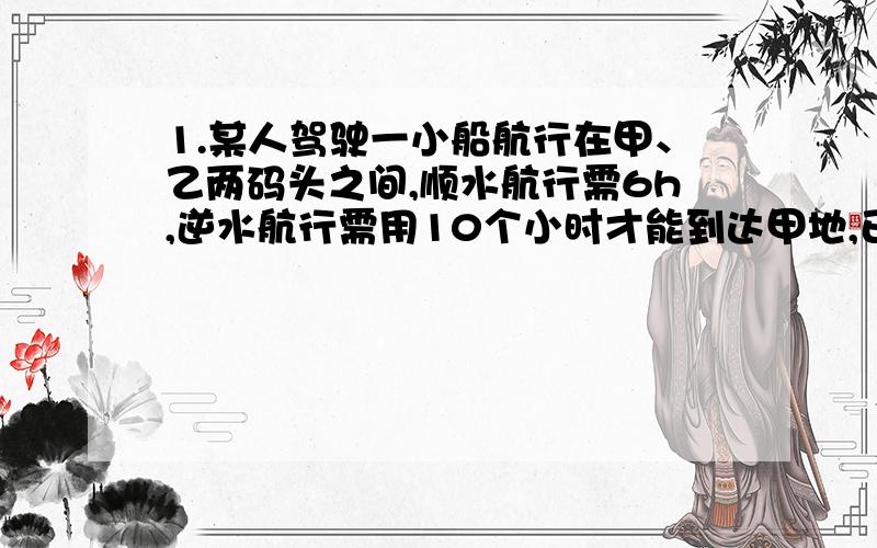 1.某人驾驶一小船航行在甲、乙两码头之间,顺水航行需6h,逆水航行需用10个小时才能到达甲地,已知水流的速度是每小时3千