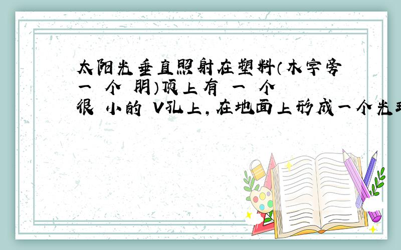 太阳光垂直照射在塑料（木字旁一 个 朋）顶上有 一 个 很 小的 V孔上,在地面上形成一个光斑是