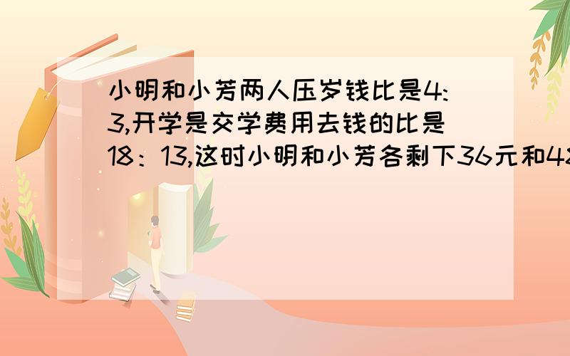 小明和小芳两人压岁钱比是4:3,开学是交学费用去钱的比是18：13,这时小明和小芳各剩下36元和48元.小明和