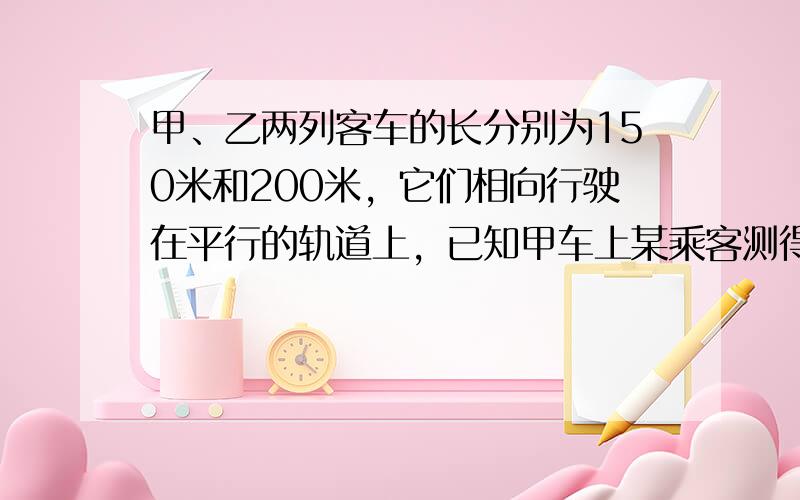 甲、乙两列客车的长分别为150米和200米，它们相向行驶在平行的轨道上，已知甲车上某乘客测得乙车在他窗口外经过的时间是1