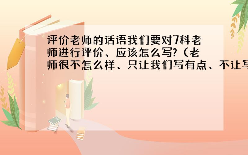 评价老师的话语我们要对7科老师进行评价、应该怎么写?（老师很不怎么样、只让我们写有点、不让写坏话.）