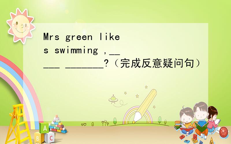 Mrs green likes swimming ,_____ _______?（完成反意疑问句）