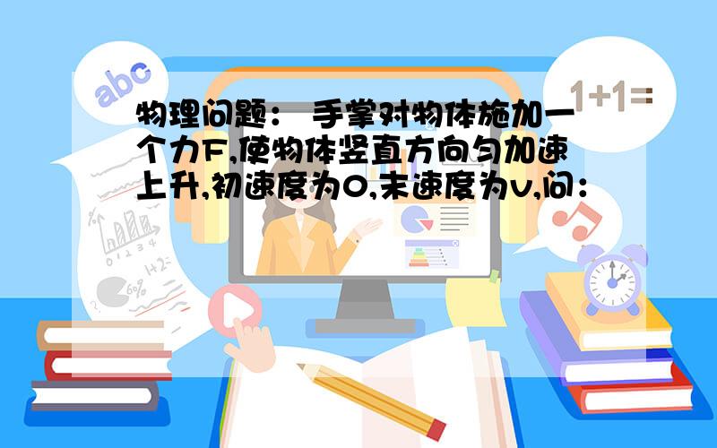 物理问题： 手掌对物体施加一个力F,使物体竖直方向匀加速上升,初速度为0,末速度为v,问：