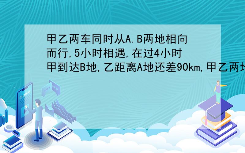 甲乙两车同时从A.B两地相向而行,5小时相遇,在过4小时甲到达B地,乙距离A地还差90km,甲乙两地相距多远