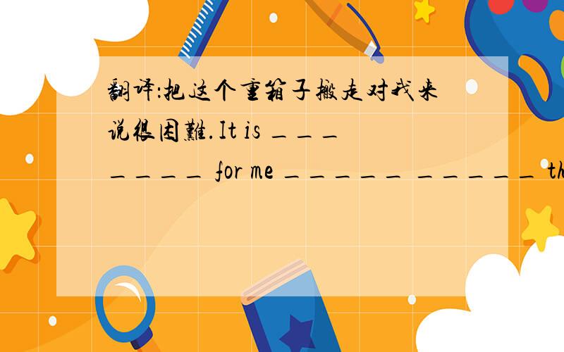 翻译：把这个重箱子搬走对我来说很困难.It is _______ for me _____ _____ the heav