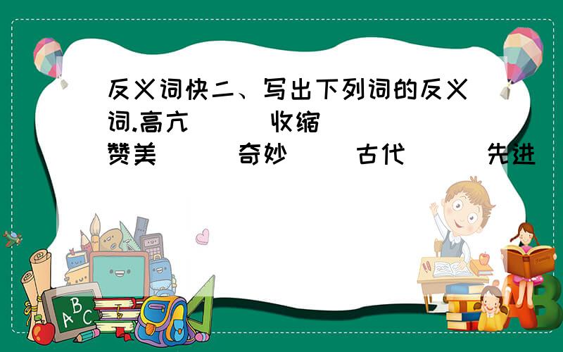 反义词快二、写出下列词的反义词.高亢（ ） 收缩（ ） 赞美（ ） 奇妙（ ）古代（ ） 先进（ ） 逆风（ ） 宽阔（