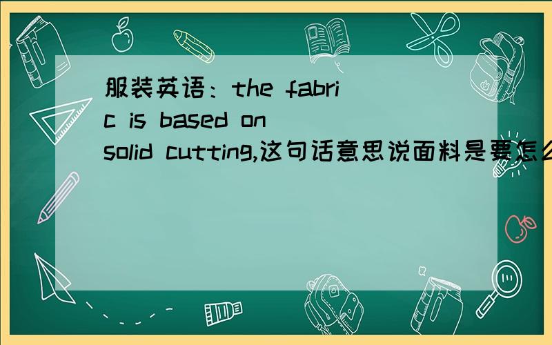 服装英语：the fabric is based on solid cutting,这句话意思说面料是要怎么裁剪的,有没