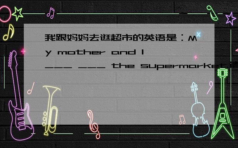 我跟妈妈去逛超市的英语是：My mother and I___ ___ the supermarket.请帮忙填中间的单