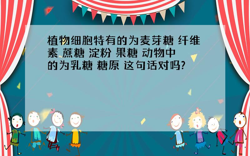植物细胞特有的为麦芽糖 纤维素 蔗糖 淀粉 果糖 动物中的为乳糖 糖原 这句话对吗?