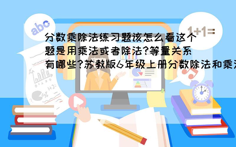 分数乘除法练习题该怎么看这个题是用乘法或者除法?等量关系有哪些?苏教版6年级上册分数除法和乘法