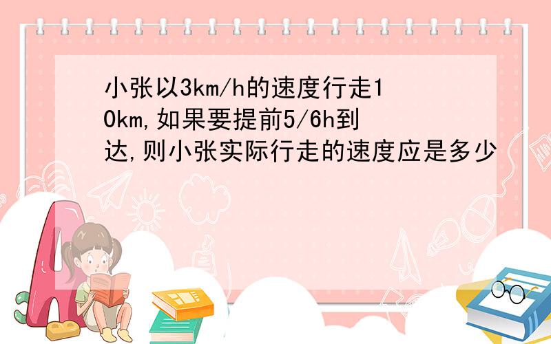 小张以3km/h的速度行走10km,如果要提前5/6h到达,则小张实际行走的速度应是多少