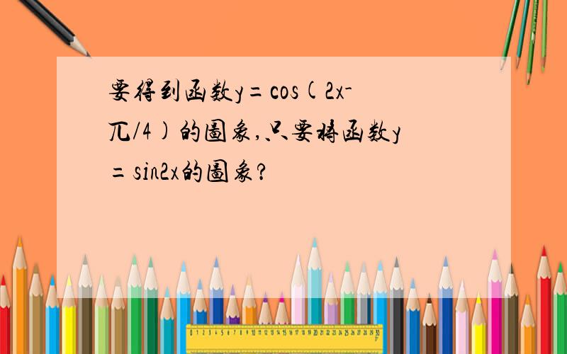 要得到函数y=cos(2x-兀/4)的图象,只要将函数y=sin2x的图象?