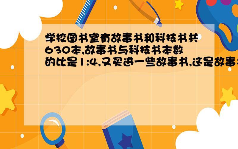 学校图书室有故事书和科技书共630本,故事书与科技书本数的比是1:4,又买进一些故事书,这是故事书与科技书本数的比是3: