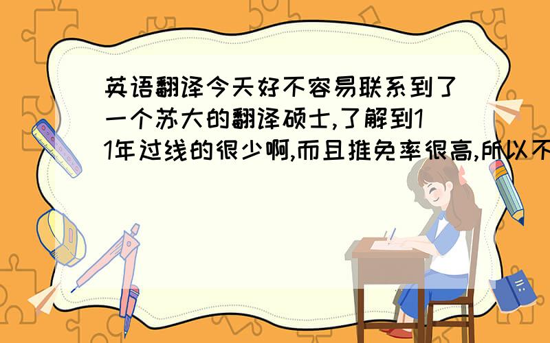 英语翻译今天好不容易联系到了一个苏大的翻译硕士,了解到11年过线的很少啊,而且推免率很高,所以不少人都是其他方向调过去的