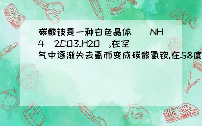 碳酸铵是一种白色晶体[（NH4）2CO3.H2O],在空气中逐渐失去氨而变成碳酸氢铵,在58度分解为氨、水、二氧化碳.现