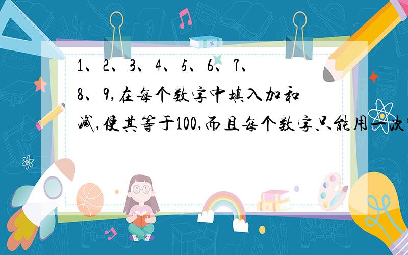 1、2、3、4、5、6、7、8、9,在每个数字中填入加和减,使其等于100,而且每个数字只能用一次?