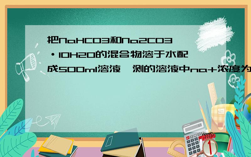 把NaHCO3和Na2CO3·10H2O的混合物溶于水配成500ml溶液,测的溶液中na+浓度为0.1mol/l.另取等