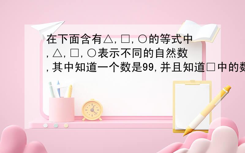 在下面含有△,□,○的等式中,△,□,○表示不同的自然数,其中知道一个数是99,并且知道□中的数最大