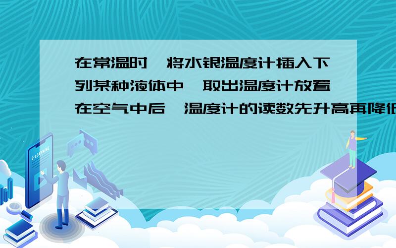 在常温时,将水银温度计插入下列某种液体中,取出温度计放置在空气中后,温度计的读数先升高再降低,则可推断温度计插入的液体是