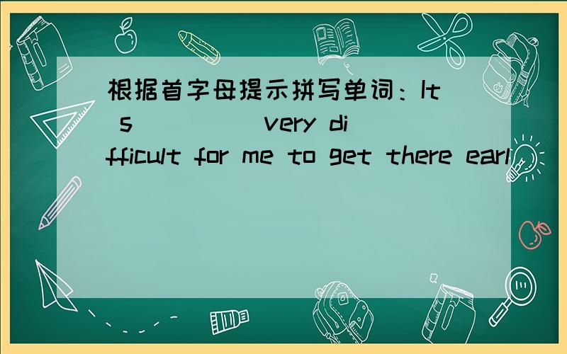 根据首字母提示拼写单词：It s_____very difficult for me to get there earl