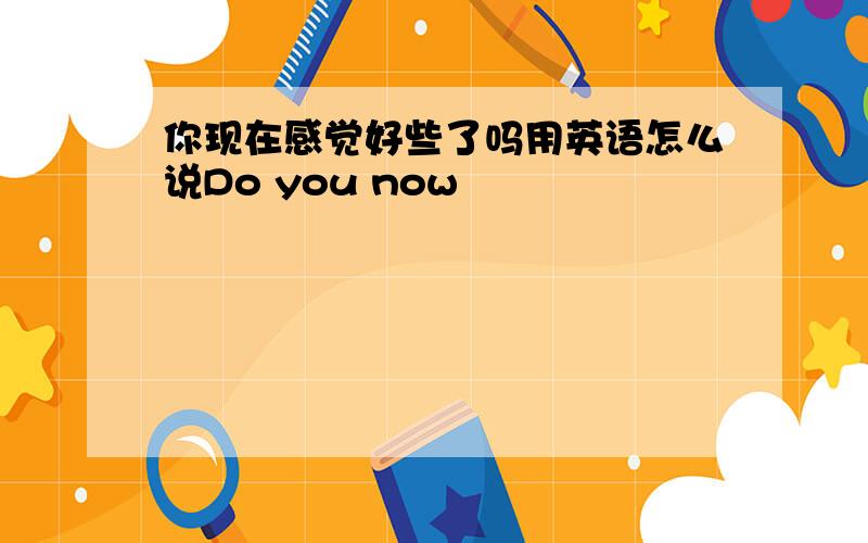 你现在感觉好些了吗用英语怎么说Do you now