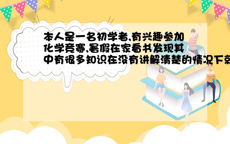 本人是一名初学者,有兴趣参加化学竞赛,暑假在家看书发现其中有很多知识在没有讲解清楚的情况下就在题中出现了,看大学的那本第