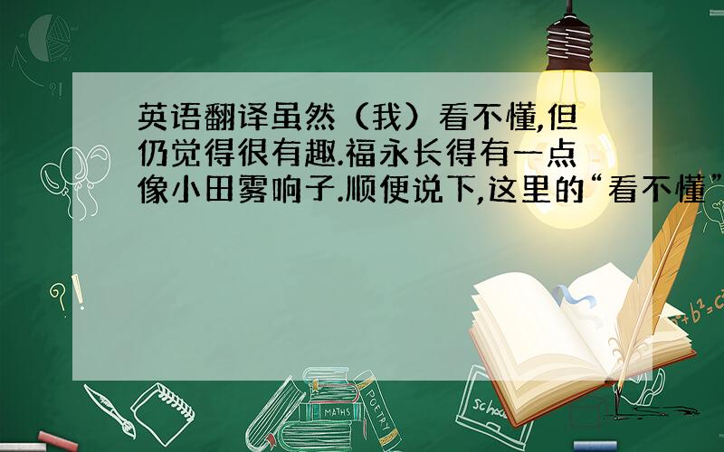 英语翻译虽然（我）看不懂,但仍觉得很有趣.福永长得有一点像小田雾响子.顺便说下,这里的“看不懂”指的是“不懂游戏规则”那