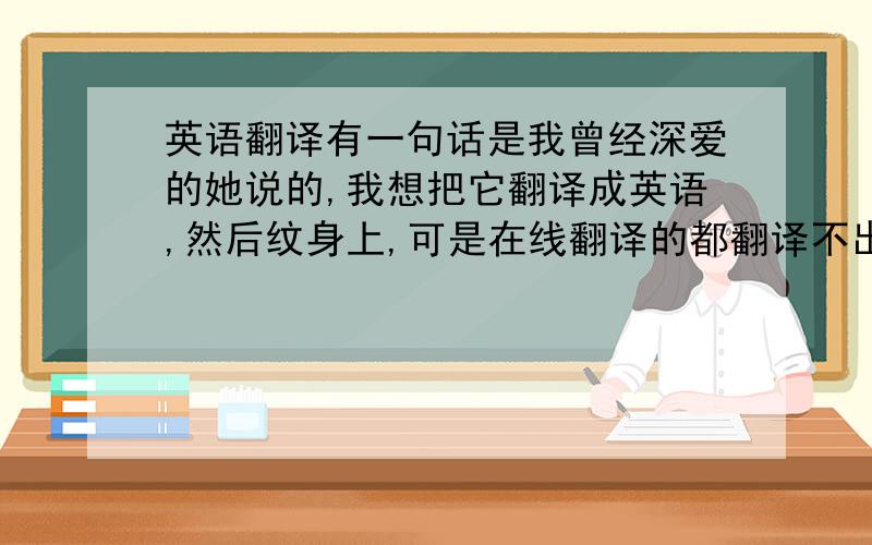 英语翻译有一句话是我曾经深爱的她说的,我想把它翻译成英语,然后纹身上,可是在线翻译的都翻译不出来我想表达的那个感觉,所以