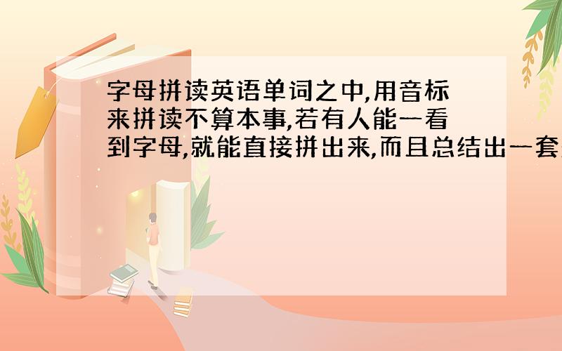 字母拼读英语单词之中,用音标来拼读不算本事,若有人能一看到字母,就能直接拼出来,而且总结出一套规律,那就是太了不起了．（