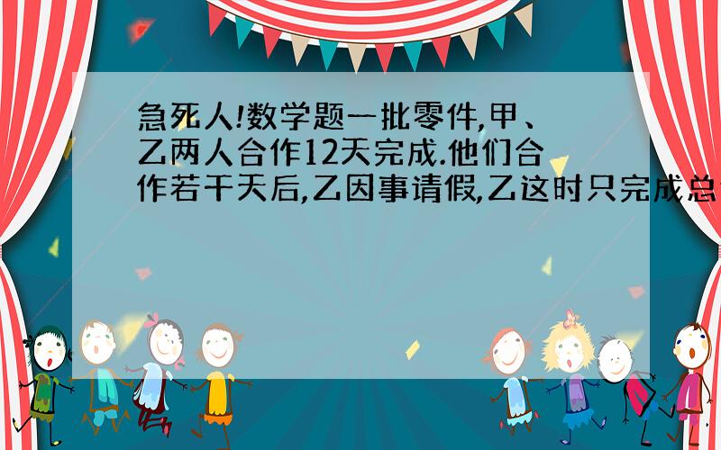 急死人!数学题一批零件,甲、乙两人合作12天完成.他们合作若干天后,乙因事请假,乙这时只完成总任务 3.甲继续做,从开始