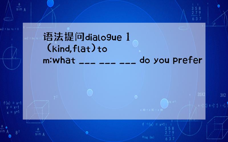 语法提问dialogue 1 (kind,flat)tom:what ___ ___ ___ do you prefer