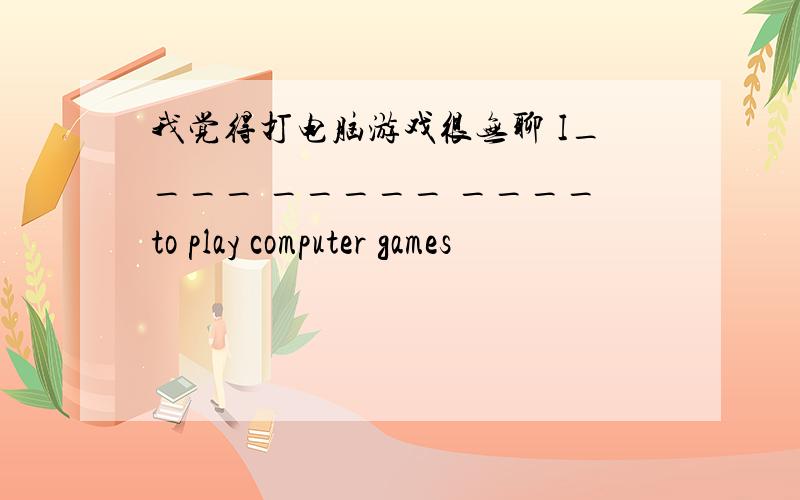 我觉得打电脑游戏很无聊 I____ _____ ____to play computer games