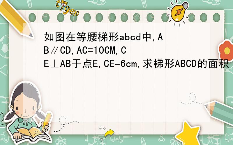 如图在等腰梯形abcd中,AB∥CD,AC=10CM,CE⊥AB于点E,CE=6cm,求梯形ABCD的面积