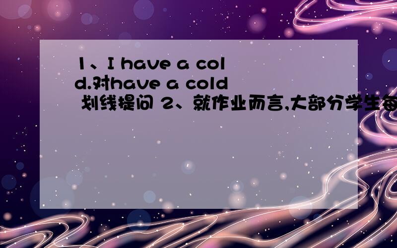 1、I have a cold.对have a cold 划线提问 2、就作业而言,大部分学生每天