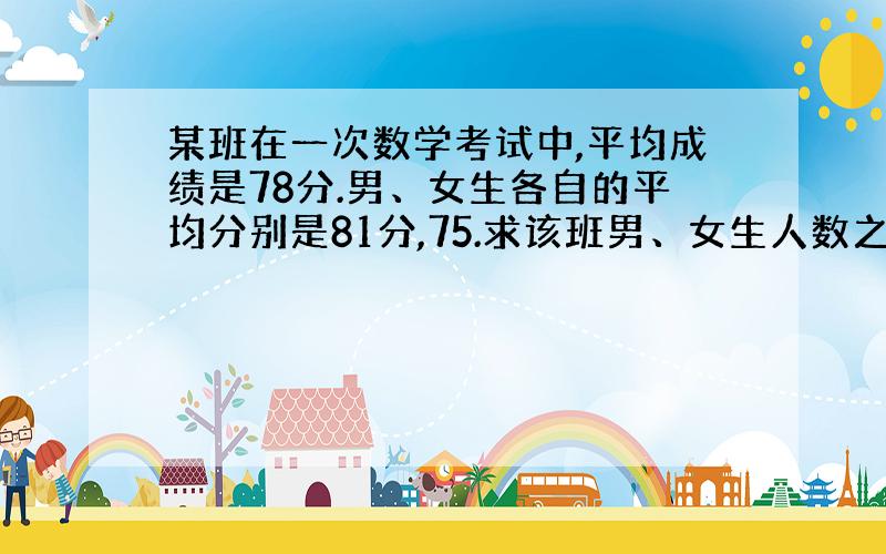 某班在一次数学考试中,平均成绩是78分.男、女生各自的平均分别是81分,75.求该班男、女生人数之比