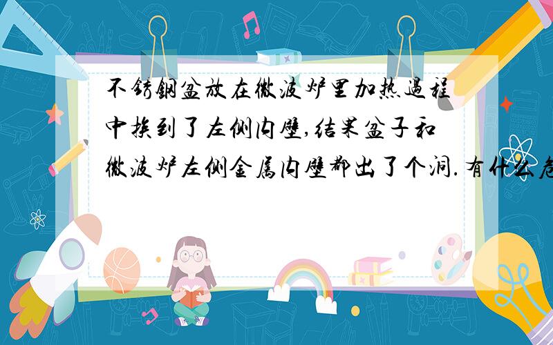 不锈钢盆放在微波炉里加热过程中挨到了左侧内壁,结果盆子和微波炉左侧金属内壁都出了个洞.有什么危害?