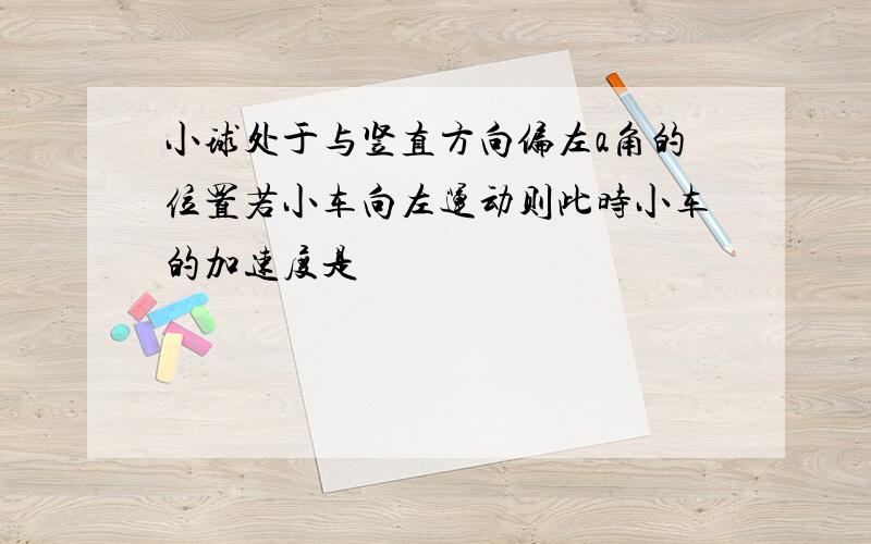 小球处于与竖直方向偏左a角的位置若小车向左运动则此时小车的加速度是