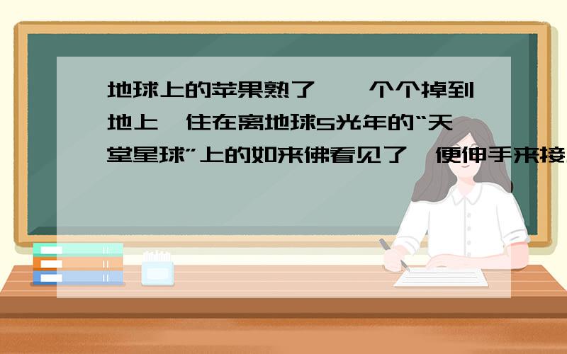 地球上的苹果熟了,一个个掉到地上,住在离地球5光年的“天堂星球”上的如来佛看见了,便伸手来接地球上的苹果,假设如来的手够