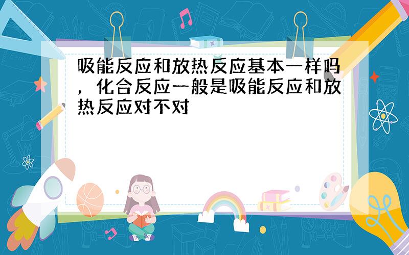 吸能反应和放热反应基本一样吗，化合反应一般是吸能反应和放热反应对不对