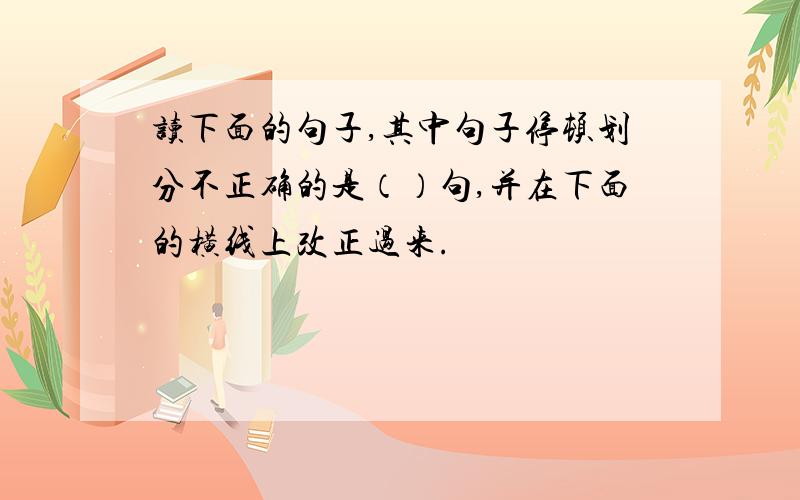 读下面的句子,其中句子停顿划分不正确的是（）句,并在下面的横线上改正过来.