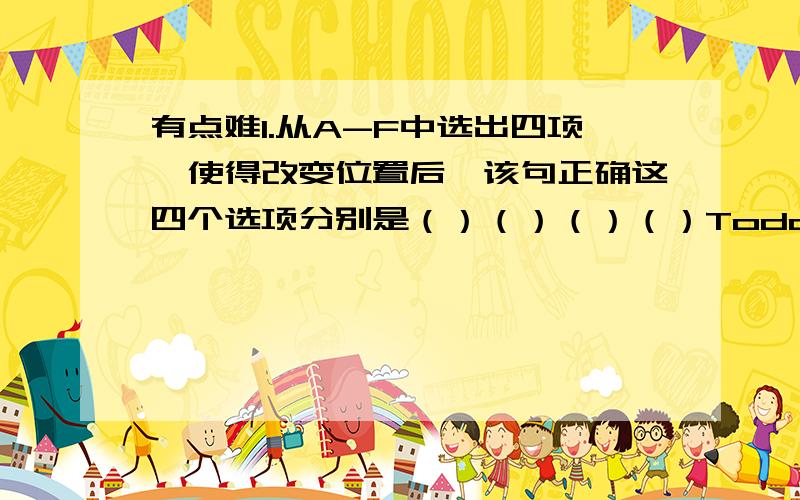 有点难1.从A-F中选出四项,使得改变位置后,该句正确这四个选项分别是（）（）（）（）Today,someof the