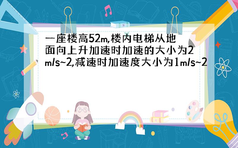 一座楼高52m,楼内电梯从地面向上升加速时加速的大小为2m/s~2,减速时加速度大小为1m/s~2