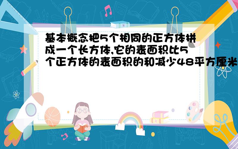 基本概念把5个相同的正方体拼成一个长方体,它的表面积比5个正方体的表面积的和减少48平方厘米.拼成后的长方体的表面积是多