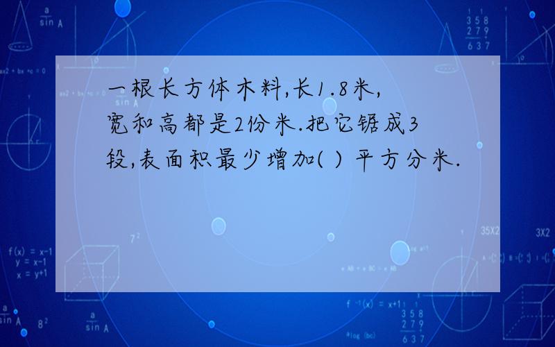 一根长方体木料,长1.8米,宽和高都是2份米.把它锯成3段,表面积最少增加( ) 平方分米.