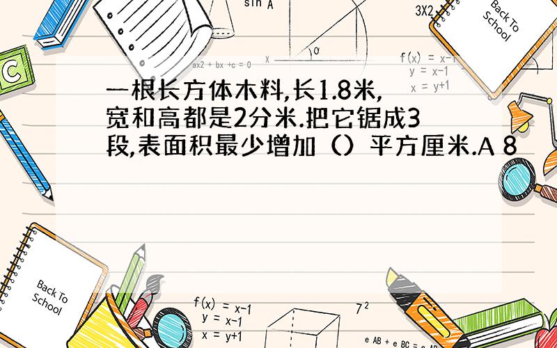 一根长方体木料,长1.8米,宽和高都是2分米.把它锯成3段,表面积最少增加（）平方厘米.A 8